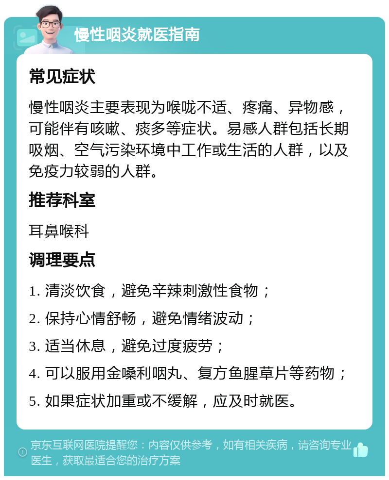 慢性咽炎就医指南 常见症状 慢性咽炎主要表现为喉咙不适、疼痛、异物感，可能伴有咳嗽、痰多等症状。易感人群包括长期吸烟、空气污染环境中工作或生活的人群，以及免疫力较弱的人群。 推荐科室 耳鼻喉科 调理要点 1. 清淡饮食，避免辛辣刺激性食物； 2. 保持心情舒畅，避免情绪波动； 3. 适当休息，避免过度疲劳； 4. 可以服用金嗓利咽丸、复方鱼腥草片等药物； 5. 如果症状加重或不缓解，应及时就医。