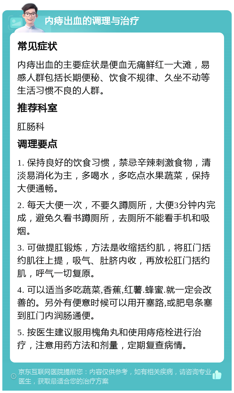 内痔出血的调理与治疗 常见症状 内痔出血的主要症状是便血无痛鲜红一大滩，易感人群包括长期便秘、饮食不规律、久坐不动等生活习惯不良的人群。 推荐科室 肛肠科 调理要点 1. 保持良好的饮食习惯，禁忌辛辣刺激食物，清淡易消化为主，多喝水，多吃点水果蔬菜，保持大便通畅。 2. 每天大便一次，不要久蹲厕所，大便3分钟内完成，避免久看书蹲厕所，去厕所不能看手机和吸烟。 3. 可做提肛锻炼，方法是收缩括约肌，将肛门括约肌往上提，吸气、肚脐内收，再放松肛门括约肌，呼气一切复原。 4. 可以适当多吃蔬菜,香蕉,红薯.蜂蜜.就一定会改善的。另外有便意时候可以用开塞路,或肥皂条塞到肛门内润肠通便。 5. 按医生建议服用槐角丸和使用痔疮栓进行治疗，注意用药方法和剂量，定期复查病情。