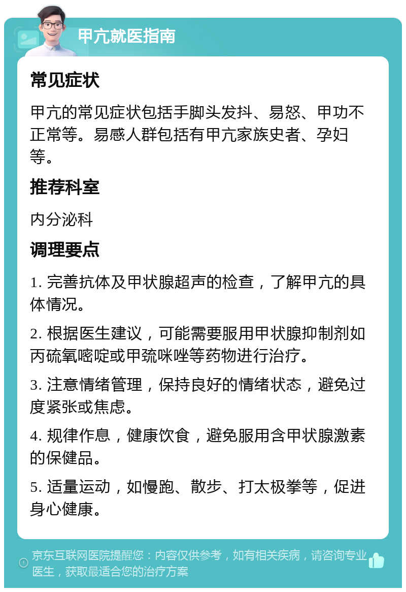 甲亢就医指南 常见症状 甲亢的常见症状包括手脚头发抖、易怒、甲功不正常等。易感人群包括有甲亢家族史者、孕妇等。 推荐科室 内分泌科 调理要点 1. 完善抗体及甲状腺超声的检查，了解甲亢的具体情况。 2. 根据医生建议，可能需要服用甲状腺抑制剂如丙硫氧嘧啶或甲巯咪唑等药物进行治疗。 3. 注意情绪管理，保持良好的情绪状态，避免过度紧张或焦虑。 4. 规律作息，健康饮食，避免服用含甲状腺激素的保健品。 5. 适量运动，如慢跑、散步、打太极拳等，促进身心健康。