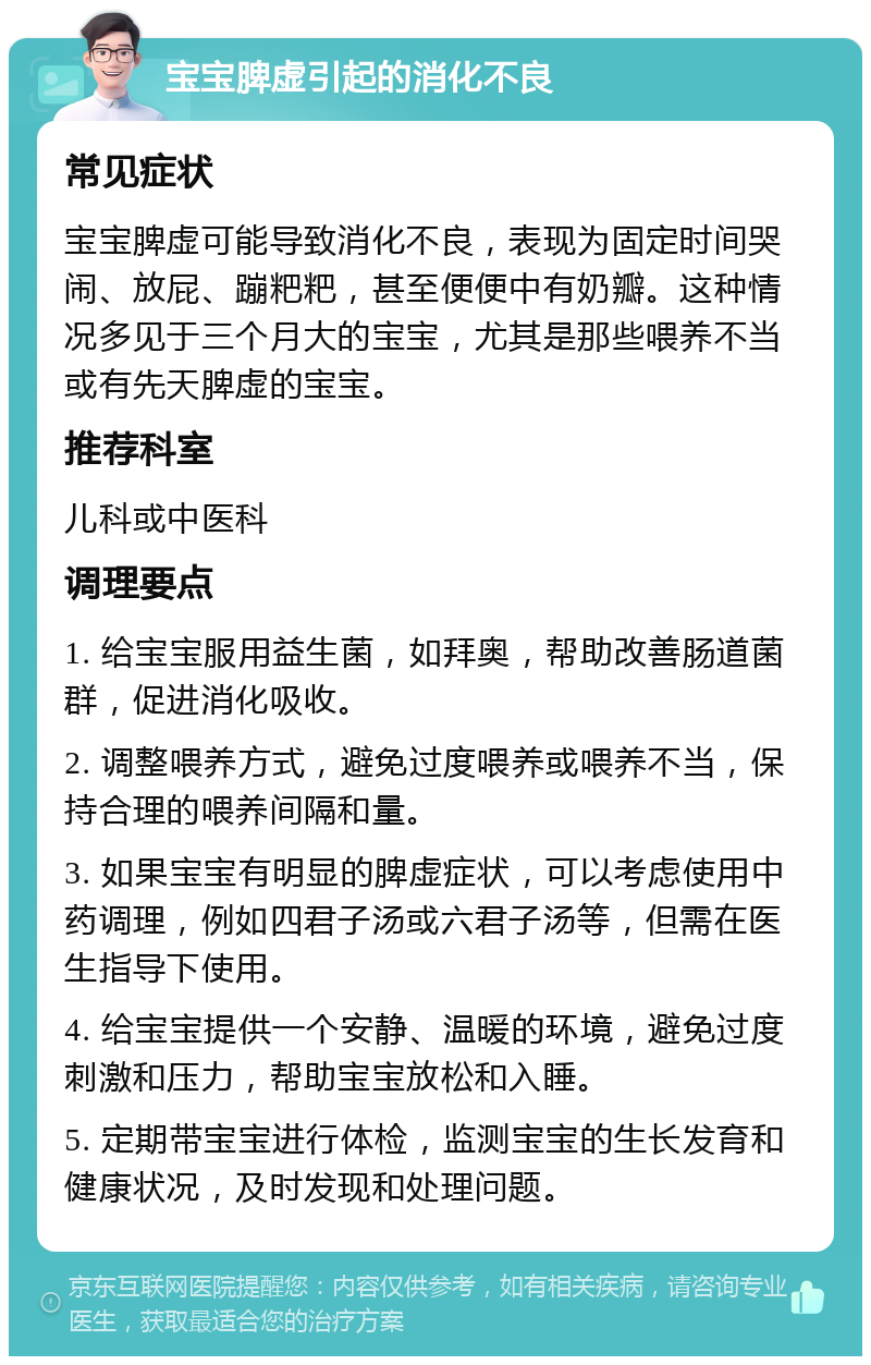 宝宝脾虚引起的消化不良 常见症状 宝宝脾虚可能导致消化不良，表现为固定时间哭闹、放屁、蹦粑粑，甚至便便中有奶瓣。这种情况多见于三个月大的宝宝，尤其是那些喂养不当或有先天脾虚的宝宝。 推荐科室 儿科或中医科 调理要点 1. 给宝宝服用益生菌，如拜奥，帮助改善肠道菌群，促进消化吸收。 2. 调整喂养方式，避免过度喂养或喂养不当，保持合理的喂养间隔和量。 3. 如果宝宝有明显的脾虚症状，可以考虑使用中药调理，例如四君子汤或六君子汤等，但需在医生指导下使用。 4. 给宝宝提供一个安静、温暖的环境，避免过度刺激和压力，帮助宝宝放松和入睡。 5. 定期带宝宝进行体检，监测宝宝的生长发育和健康状况，及时发现和处理问题。