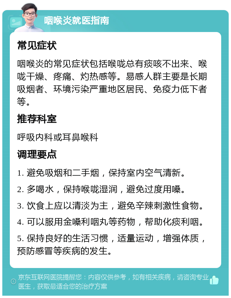 咽喉炎就医指南 常见症状 咽喉炎的常见症状包括喉咙总有痰咳不出来、喉咙干燥、疼痛、灼热感等。易感人群主要是长期吸烟者、环境污染严重地区居民、免疫力低下者等。 推荐科室 呼吸内科或耳鼻喉科 调理要点 1. 避免吸烟和二手烟，保持室内空气清新。 2. 多喝水，保持喉咙湿润，避免过度用嗓。 3. 饮食上应以清淡为主，避免辛辣刺激性食物。 4. 可以服用金嗓利咽丸等药物，帮助化痰利咽。 5. 保持良好的生活习惯，适量运动，增强体质，预防感冒等疾病的发生。