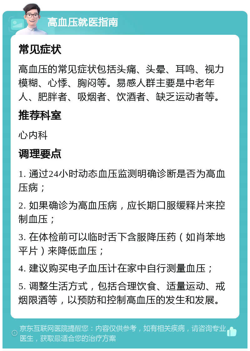 高血压就医指南 常见症状 高血压的常见症状包括头痛、头晕、耳鸣、视力模糊、心悸、胸闷等。易感人群主要是中老年人、肥胖者、吸烟者、饮酒者、缺乏运动者等。 推荐科室 心内科 调理要点 1. 通过24小时动态血压监测明确诊断是否为高血压病； 2. 如果确诊为高血压病，应长期口服缓释片来控制血压； 3. 在体检前可以临时舌下含服降压药（如肖苯地平片）来降低血压； 4. 建议购买电子血压计在家中自行测量血压； 5. 调整生活方式，包括合理饮食、适量运动、戒烟限酒等，以预防和控制高血压的发生和发展。