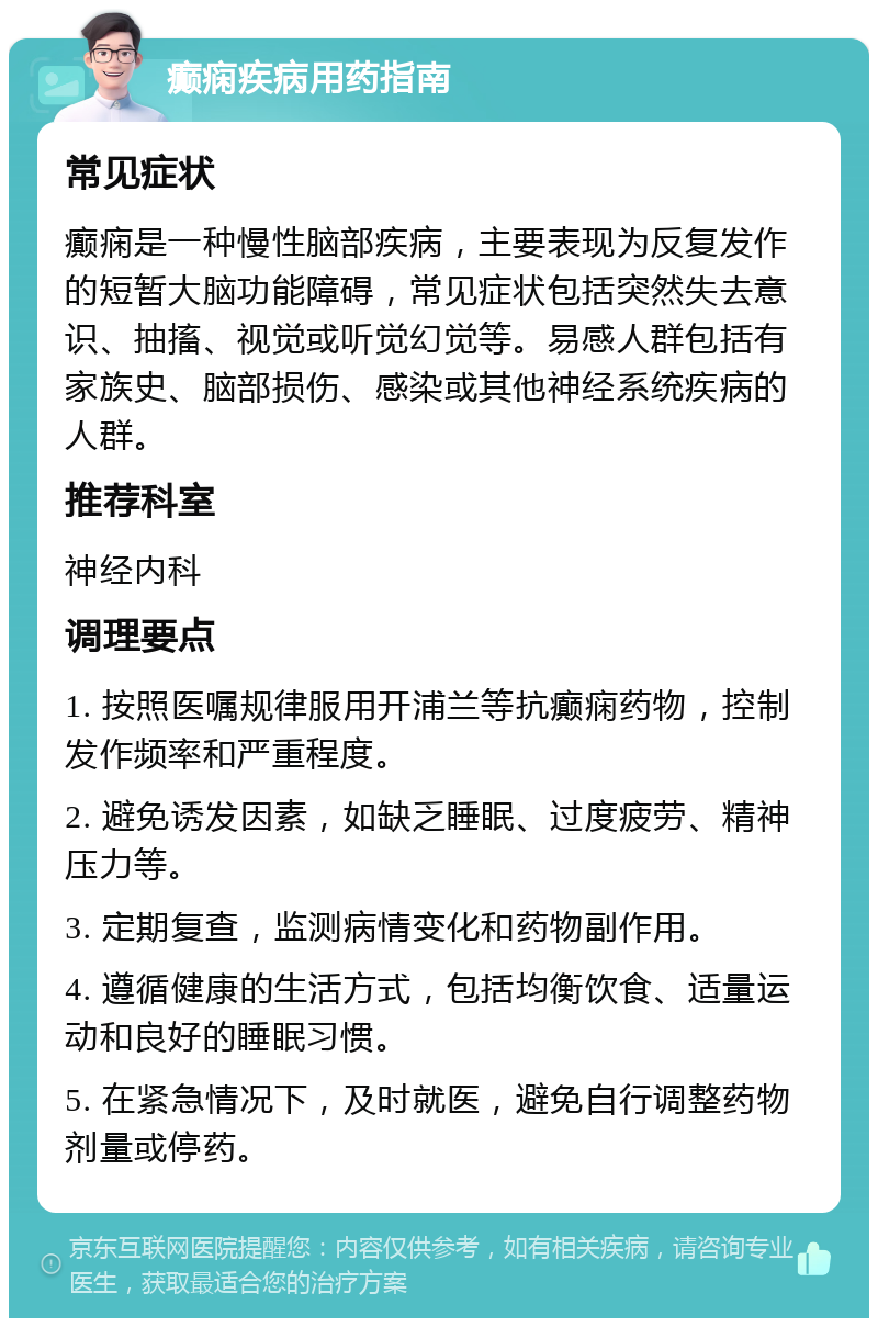 癫痫疾病用药指南 常见症状 癫痫是一种慢性脑部疾病，主要表现为反复发作的短暂大脑功能障碍，常见症状包括突然失去意识、抽搐、视觉或听觉幻觉等。易感人群包括有家族史、脑部损伤、感染或其他神经系统疾病的人群。 推荐科室 神经内科 调理要点 1. 按照医嘱规律服用开浦兰等抗癫痫药物，控制发作频率和严重程度。 2. 避免诱发因素，如缺乏睡眠、过度疲劳、精神压力等。 3. 定期复查，监测病情变化和药物副作用。 4. 遵循健康的生活方式，包括均衡饮食、适量运动和良好的睡眠习惯。 5. 在紧急情况下，及时就医，避免自行调整药物剂量或停药。