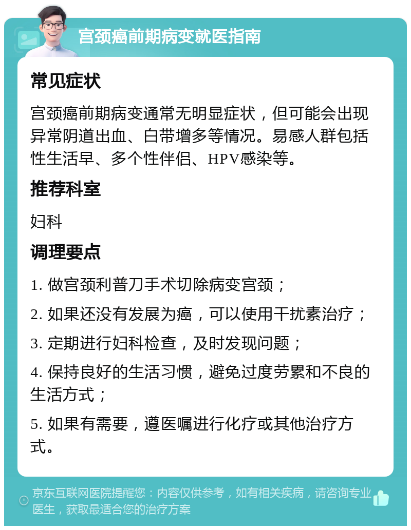 宫颈癌前期病变就医指南 常见症状 宫颈癌前期病变通常无明显症状，但可能会出现异常阴道出血、白带增多等情况。易感人群包括性生活早、多个性伴侣、HPV感染等。 推荐科室 妇科 调理要点 1. 做宫颈利普刀手术切除病变宫颈； 2. 如果还没有发展为癌，可以使用干扰素治疗； 3. 定期进行妇科检查，及时发现问题； 4. 保持良好的生活习惯，避免过度劳累和不良的生活方式； 5. 如果有需要，遵医嘱进行化疗或其他治疗方式。