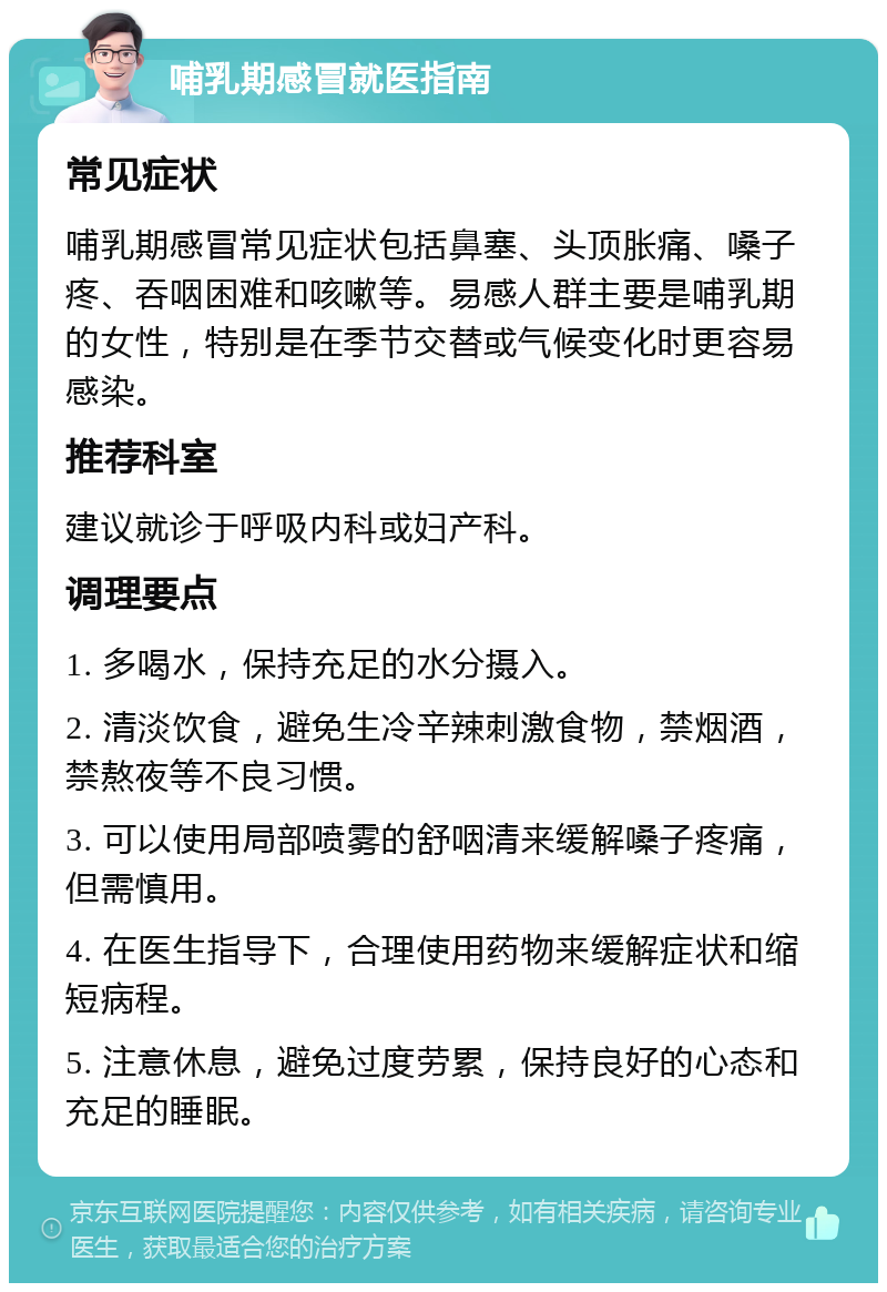 哺乳期感冒就医指南 常见症状 哺乳期感冒常见症状包括鼻塞、头顶胀痛、嗓子疼、吞咽困难和咳嗽等。易感人群主要是哺乳期的女性，特别是在季节交替或气候变化时更容易感染。 推荐科室 建议就诊于呼吸内科或妇产科。 调理要点 1. 多喝水，保持充足的水分摄入。 2. 清淡饮食，避免生冷辛辣刺激食物，禁烟酒，禁熬夜等不良习惯。 3. 可以使用局部喷雾的舒咽清来缓解嗓子疼痛，但需慎用。 4. 在医生指导下，合理使用药物来缓解症状和缩短病程。 5. 注意休息，避免过度劳累，保持良好的心态和充足的睡眠。