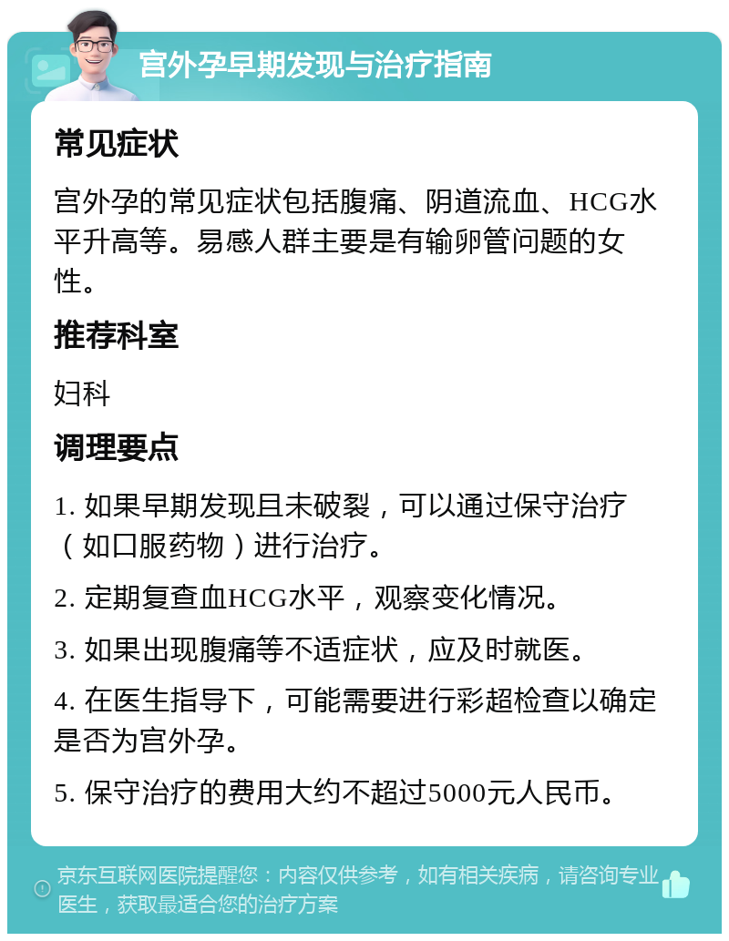 宫外孕早期发现与治疗指南 常见症状 宫外孕的常见症状包括腹痛、阴道流血、HCG水平升高等。易感人群主要是有输卵管问题的女性。 推荐科室 妇科 调理要点 1. 如果早期发现且未破裂，可以通过保守治疗（如口服药物）进行治疗。 2. 定期复查血HCG水平，观察变化情况。 3. 如果出现腹痛等不适症状，应及时就医。 4. 在医生指导下，可能需要进行彩超检查以确定是否为宫外孕。 5. 保守治疗的费用大约不超过5000元人民币。