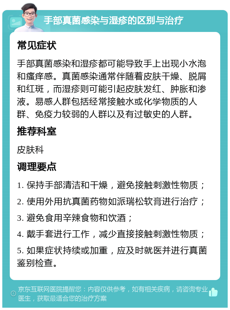 手部真菌感染与湿疹的区别与治疗 常见症状 手部真菌感染和湿疹都可能导致手上出现小水泡和瘙痒感。真菌感染通常伴随着皮肤干燥、脱屑和红斑，而湿疹则可能引起皮肤发红、肿胀和渗液。易感人群包括经常接触水或化学物质的人群、免疫力较弱的人群以及有过敏史的人群。 推荐科室 皮肤科 调理要点 1. 保持手部清洁和干燥，避免接触刺激性物质； 2. 使用外用抗真菌药物如派瑞松软膏进行治疗； 3. 避免食用辛辣食物和饮酒； 4. 戴手套进行工作，减少直接接触刺激性物质； 5. 如果症状持续或加重，应及时就医并进行真菌鉴别检查。