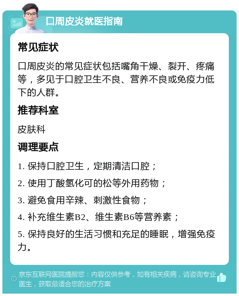 口周皮炎就医指南 常见症状 口周皮炎的常见症状包括嘴角干燥、裂开、疼痛等，多见于口腔卫生不良、营养不良或免疫力低下的人群。 推荐科室 皮肤科 调理要点 1. 保持口腔卫生，定期清洁口腔； 2. 使用丁酸氢化可的松等外用药物； 3. 避免食用辛辣、刺激性食物； 4. 补充维生素B2、维生素B6等营养素； 5. 保持良好的生活习惯和充足的睡眠，增强免疫力。