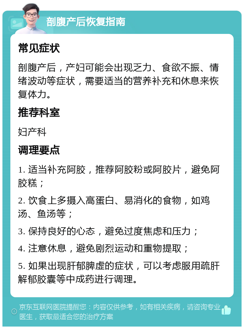 剖腹产后恢复指南 常见症状 剖腹产后，产妇可能会出现乏力、食欲不振、情绪波动等症状，需要适当的营养补充和休息来恢复体力。 推荐科室 妇产科 调理要点 1. 适当补充阿胶，推荐阿胶粉或阿胶片，避免阿胶糕； 2. 饮食上多摄入高蛋白、易消化的食物，如鸡汤、鱼汤等； 3. 保持良好的心态，避免过度焦虑和压力； 4. 注意休息，避免剧烈运动和重物提取； 5. 如果出现肝郁脾虚的症状，可以考虑服用疏肝解郁胶囊等中成药进行调理。