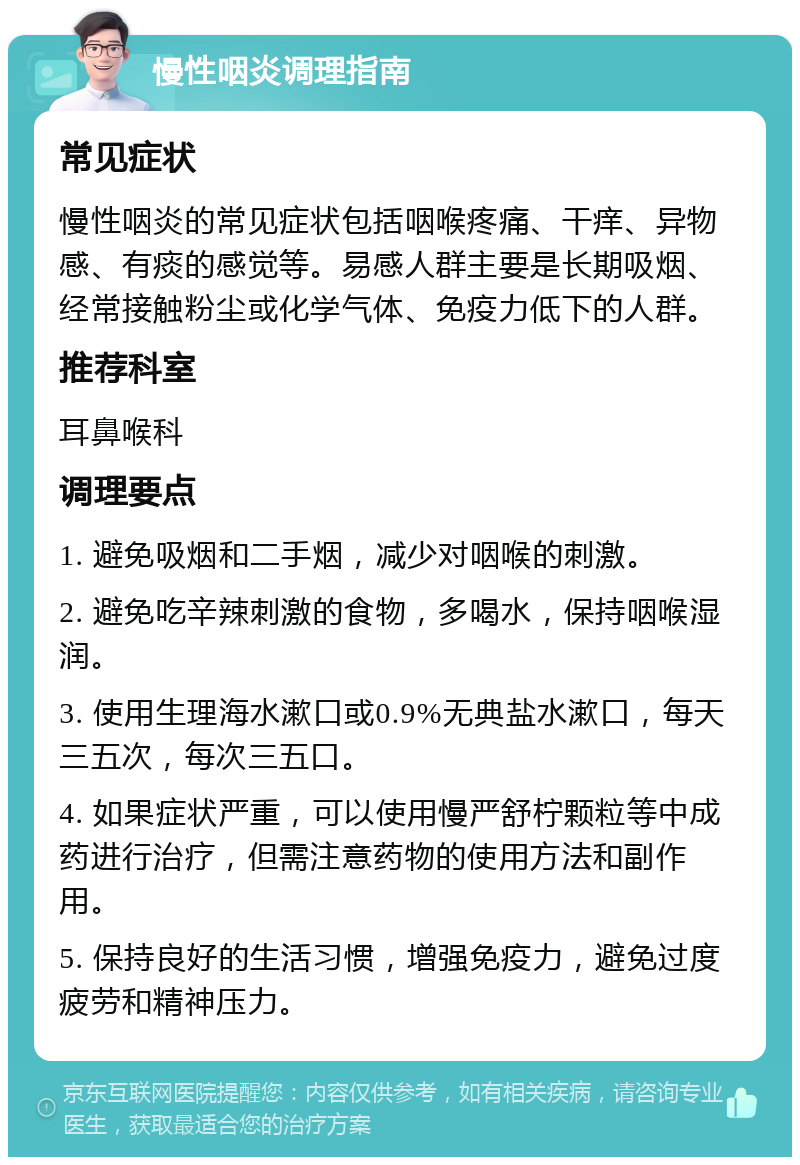 慢性咽炎调理指南 常见症状 慢性咽炎的常见症状包括咽喉疼痛、干痒、异物感、有痰的感觉等。易感人群主要是长期吸烟、经常接触粉尘或化学气体、免疫力低下的人群。 推荐科室 耳鼻喉科 调理要点 1. 避免吸烟和二手烟，减少对咽喉的刺激。 2. 避免吃辛辣刺激的食物，多喝水，保持咽喉湿润。 3. 使用生理海水漱口或0.9%无典盐水漱口，每天三五次，每次三五口。 4. 如果症状严重，可以使用慢严舒柠颗粒等中成药进行治疗，但需注意药物的使用方法和副作用。 5. 保持良好的生活习惯，增强免疫力，避免过度疲劳和精神压力。