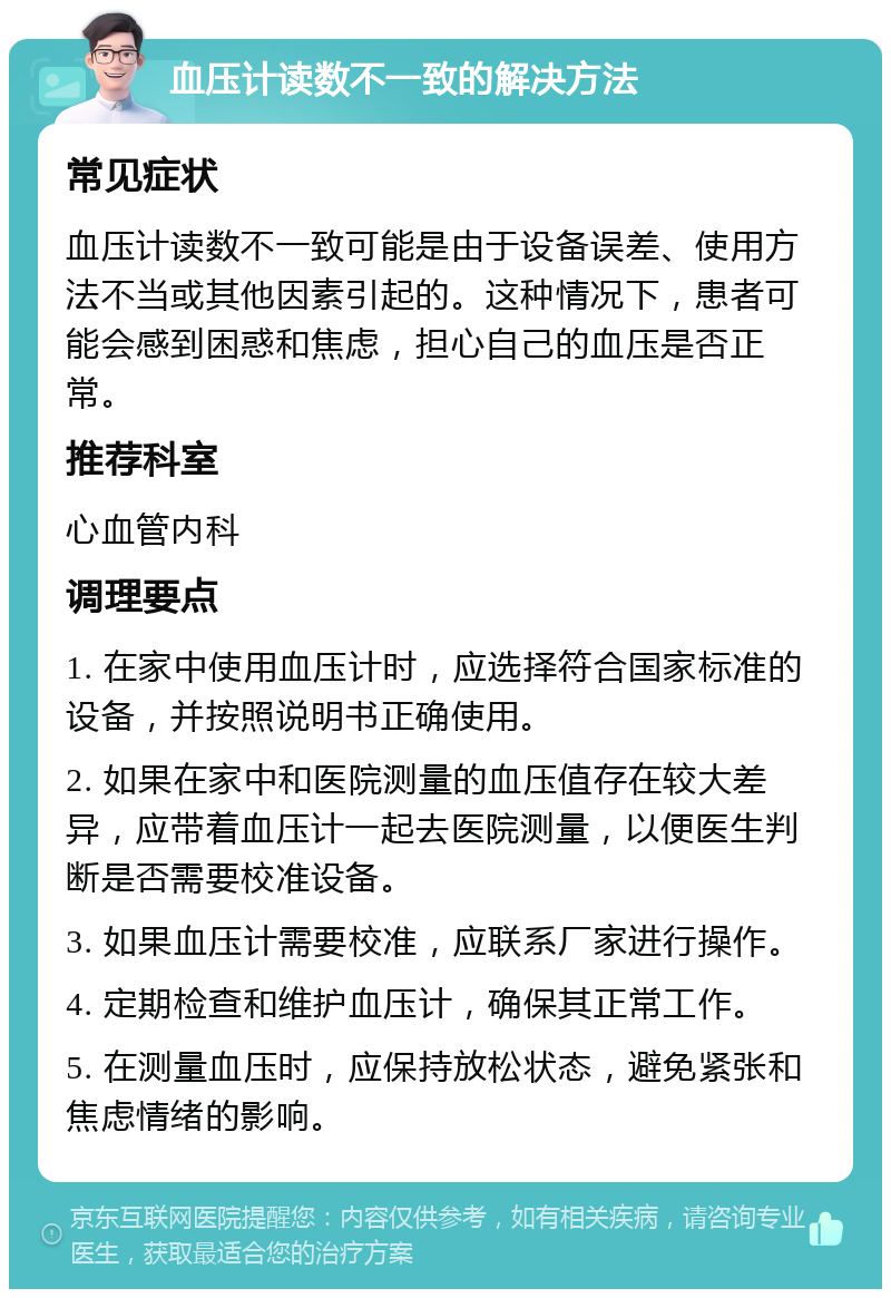 血压计读数不一致的解决方法 常见症状 血压计读数不一致可能是由于设备误差、使用方法不当或其他因素引起的。这种情况下，患者可能会感到困惑和焦虑，担心自己的血压是否正常。 推荐科室 心血管内科 调理要点 1. 在家中使用血压计时，应选择符合国家标准的设备，并按照说明书正确使用。 2. 如果在家中和医院测量的血压值存在较大差异，应带着血压计一起去医院测量，以便医生判断是否需要校准设备。 3. 如果血压计需要校准，应联系厂家进行操作。 4. 定期检查和维护血压计，确保其正常工作。 5. 在测量血压时，应保持放松状态，避免紧张和焦虑情绪的影响。