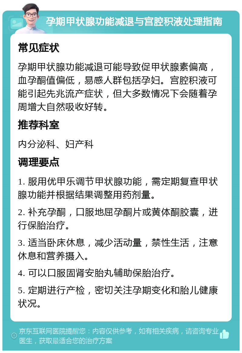 孕期甲状腺功能减退与宫腔积液处理指南 常见症状 孕期甲状腺功能减退可能导致促甲状腺素偏高，血孕酮值偏低，易感人群包括孕妇。宫腔积液可能引起先兆流产症状，但大多数情况下会随着孕周增大自然吸收好转。 推荐科室 内分泌科、妇产科 调理要点 1. 服用优甲乐调节甲状腺功能，需定期复查甲状腺功能并根据结果调整用药剂量。 2. 补充孕酮，口服地屈孕酮片或黄体酮胶囊，进行保胎治疗。 3. 适当卧床休息，减少活动量，禁性生活，注意休息和营养摄入。 4. 可以口服固肾安胎丸辅助保胎治疗。 5. 定期进行产检，密切关注孕期变化和胎儿健康状况。