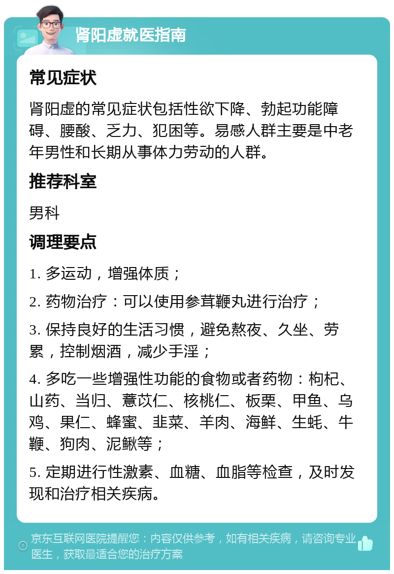 肾阳虚就医指南 常见症状 肾阳虚的常见症状包括性欲下降、勃起功能障碍、腰酸、乏力、犯困等。易感人群主要是中老年男性和长期从事体力劳动的人群。 推荐科室 男科 调理要点 1. 多运动，增强体质； 2. 药物治疗：可以使用参茸鞭丸进行治疗； 3. 保持良好的生活习惯，避免熬夜、久坐、劳累，控制烟酒，减少手淫； 4. 多吃一些增强性功能的食物或者药物：枸杞、山药、当归、薏苡仁、核桃仁、板栗、甲鱼、乌鸡、果仁、蜂蜜、韭菜、羊肉、海鲜、生蚝、牛鞭、狗肉、泥鳅等； 5. 定期进行性激素、血糖、血脂等检查，及时发现和治疗相关疾病。