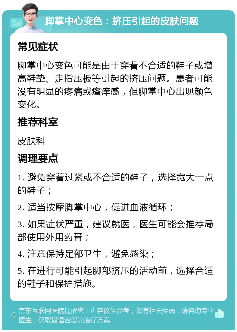 脚掌中心变色：挤压引起的皮肤问题 常见症状 脚掌中心变色可能是由于穿着不合适的鞋子或增高鞋垫、走指压板等引起的挤压问题。患者可能没有明显的疼痛或瘙痒感，但脚掌中心出现颜色变化。 推荐科室 皮肤科 调理要点 1. 避免穿着过紧或不合适的鞋子，选择宽大一点的鞋子； 2. 适当按摩脚掌中心，促进血液循环； 3. 如果症状严重，建议就医，医生可能会推荐局部使用外用药膏； 4. 注意保持足部卫生，避免感染； 5. 在进行可能引起脚部挤压的活动前，选择合适的鞋子和保护措施。