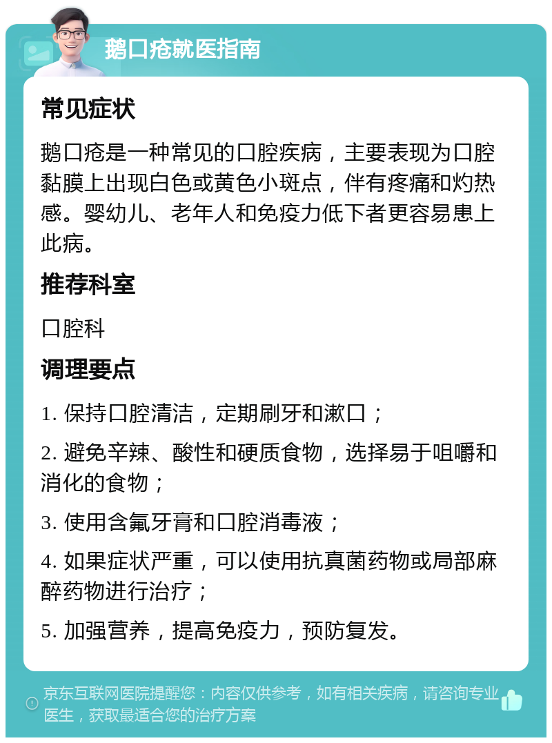 鹅口疮就医指南 常见症状 鹅口疮是一种常见的口腔疾病，主要表现为口腔黏膜上出现白色或黄色小斑点，伴有疼痛和灼热感。婴幼儿、老年人和免疫力低下者更容易患上此病。 推荐科室 口腔科 调理要点 1. 保持口腔清洁，定期刷牙和漱口； 2. 避免辛辣、酸性和硬质食物，选择易于咀嚼和消化的食物； 3. 使用含氟牙膏和口腔消毒液； 4. 如果症状严重，可以使用抗真菌药物或局部麻醉药物进行治疗； 5. 加强营养，提高免疫力，预防复发。