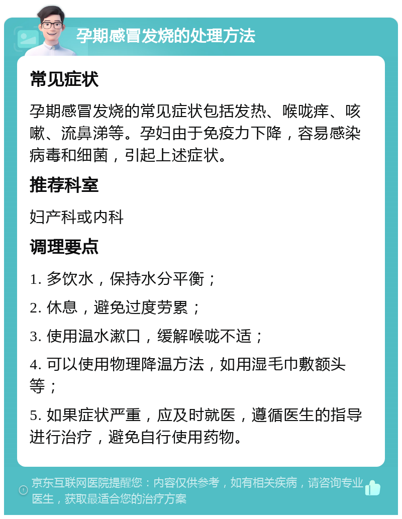 孕期感冒发烧的处理方法 常见症状 孕期感冒发烧的常见症状包括发热、喉咙痒、咳嗽、流鼻涕等。孕妇由于免疫力下降，容易感染病毒和细菌，引起上述症状。 推荐科室 妇产科或内科 调理要点 1. 多饮水，保持水分平衡； 2. 休息，避免过度劳累； 3. 使用温水漱口，缓解喉咙不适； 4. 可以使用物理降温方法，如用湿毛巾敷额头等； 5. 如果症状严重，应及时就医，遵循医生的指导进行治疗，避免自行使用药物。