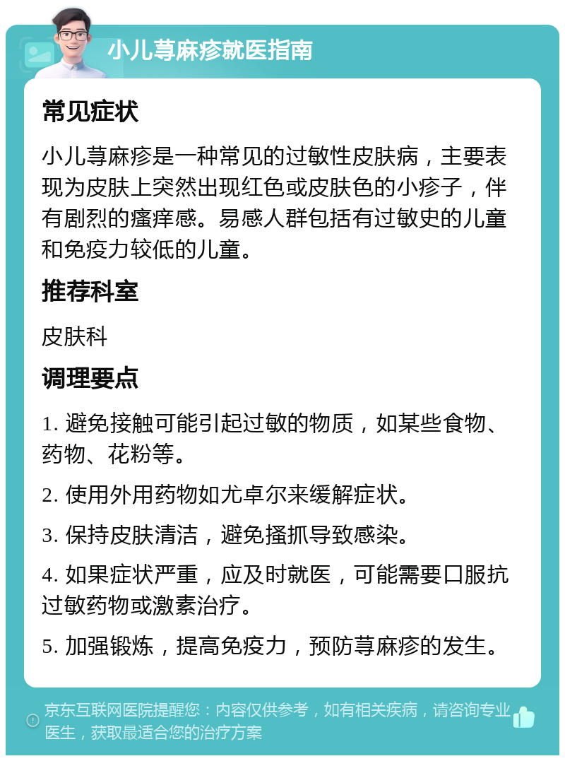 小儿荨麻疹就医指南 常见症状 小儿荨麻疹是一种常见的过敏性皮肤病，主要表现为皮肤上突然出现红色或皮肤色的小疹子，伴有剧烈的瘙痒感。易感人群包括有过敏史的儿童和免疫力较低的儿童。 推荐科室 皮肤科 调理要点 1. 避免接触可能引起过敏的物质，如某些食物、药物、花粉等。 2. 使用外用药物如尤卓尔来缓解症状。 3. 保持皮肤清洁，避免搔抓导致感染。 4. 如果症状严重，应及时就医，可能需要口服抗过敏药物或激素治疗。 5. 加强锻炼，提高免疫力，预防荨麻疹的发生。