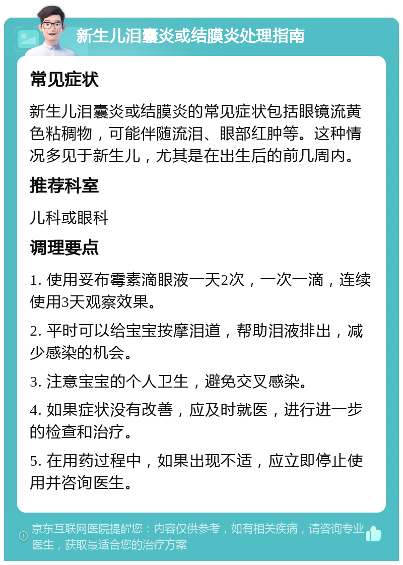 新生儿泪囊炎或结膜炎处理指南 常见症状 新生儿泪囊炎或结膜炎的常见症状包括眼镜流黄色粘稠物，可能伴随流泪、眼部红肿等。这种情况多见于新生儿，尤其是在出生后的前几周内。 推荐科室 儿科或眼科 调理要点 1. 使用妥布霉素滴眼液一天2次，一次一滴，连续使用3天观察效果。 2. 平时可以给宝宝按摩泪道，帮助泪液排出，减少感染的机会。 3. 注意宝宝的个人卫生，避免交叉感染。 4. 如果症状没有改善，应及时就医，进行进一步的检查和治疗。 5. 在用药过程中，如果出现不适，应立即停止使用并咨询医生。