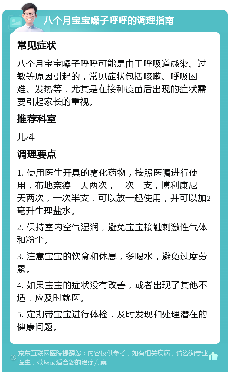 八个月宝宝嗓子呼呼的调理指南 常见症状 八个月宝宝嗓子呼呼可能是由于呼吸道感染、过敏等原因引起的，常见症状包括咳嗽、呼吸困难、发热等，尤其是在接种疫苗后出现的症状需要引起家长的重视。 推荐科室 儿科 调理要点 1. 使用医生开具的雾化药物，按照医嘱进行使用，布地奈德一天两次，一次一支，博利康尼一天两次，一次半支，可以放一起使用，并可以加2毫升生理盐水。 2. 保持室内空气湿润，避免宝宝接触刺激性气体和粉尘。 3. 注意宝宝的饮食和休息，多喝水，避免过度劳累。 4. 如果宝宝的症状没有改善，或者出现了其他不适，应及时就医。 5. 定期带宝宝进行体检，及时发现和处理潜在的健康问题。