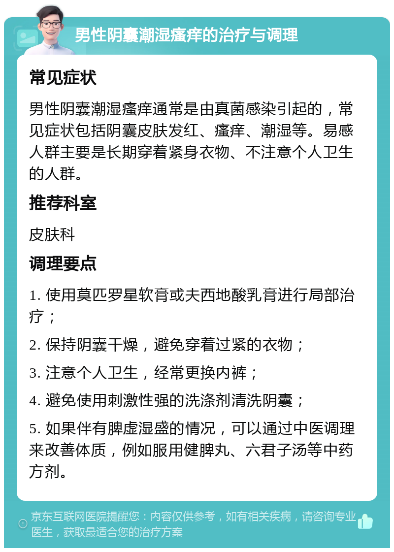 男性阴囊潮湿瘙痒的治疗与调理 常见症状 男性阴囊潮湿瘙痒通常是由真菌感染引起的，常见症状包括阴囊皮肤发红、瘙痒、潮湿等。易感人群主要是长期穿着紧身衣物、不注意个人卫生的人群。 推荐科室 皮肤科 调理要点 1. 使用莫匹罗星软膏或夫西地酸乳膏进行局部治疗； 2. 保持阴囊干燥，避免穿着过紧的衣物； 3. 注意个人卫生，经常更换内裤； 4. 避免使用刺激性强的洗涤剂清洗阴囊； 5. 如果伴有脾虚湿盛的情况，可以通过中医调理来改善体质，例如服用健脾丸、六君子汤等中药方剂。