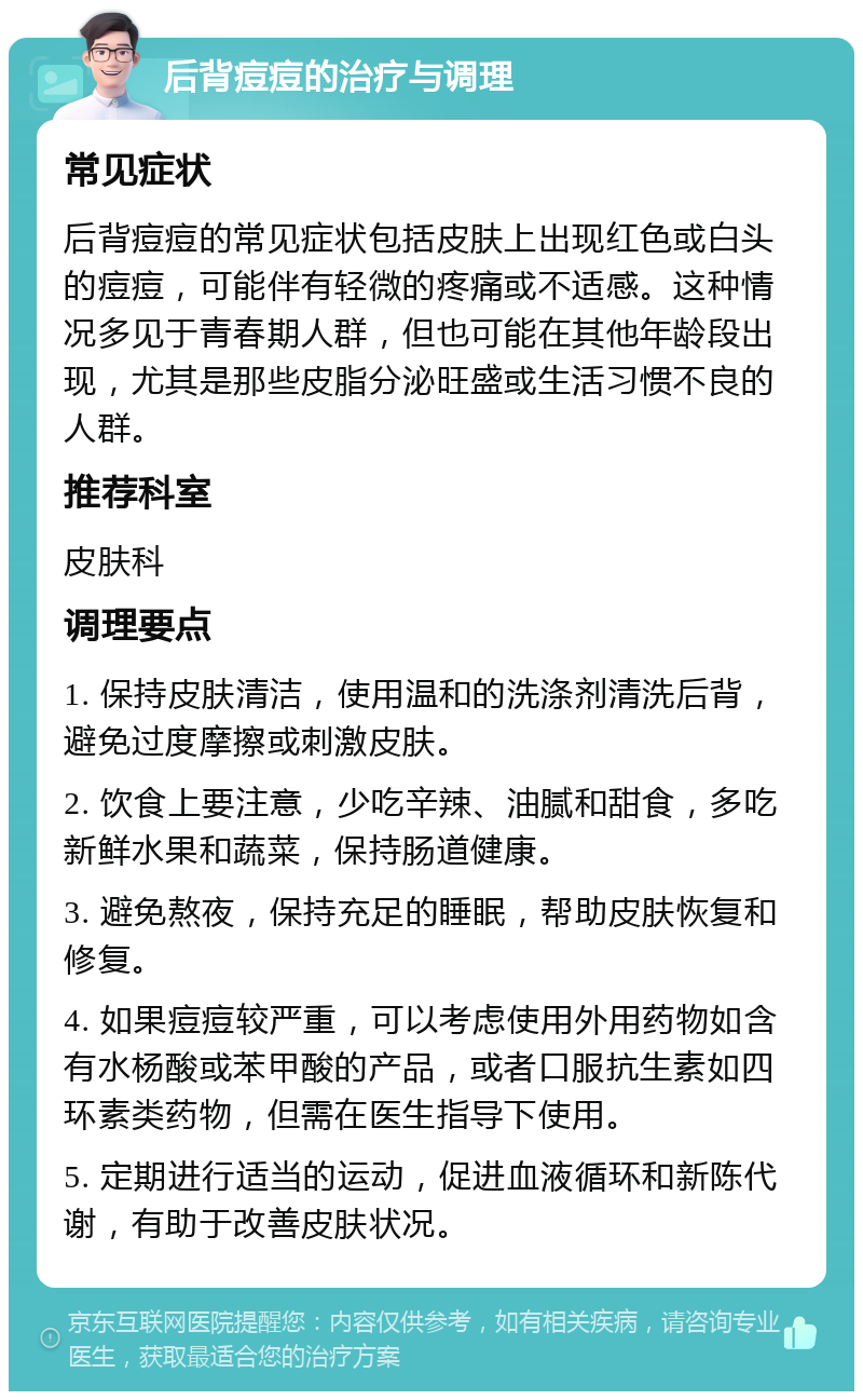 后背痘痘的治疗与调理 常见症状 后背痘痘的常见症状包括皮肤上出现红色或白头的痘痘，可能伴有轻微的疼痛或不适感。这种情况多见于青春期人群，但也可能在其他年龄段出现，尤其是那些皮脂分泌旺盛或生活习惯不良的人群。 推荐科室 皮肤科 调理要点 1. 保持皮肤清洁，使用温和的洗涤剂清洗后背，避免过度摩擦或刺激皮肤。 2. 饮食上要注意，少吃辛辣、油腻和甜食，多吃新鲜水果和蔬菜，保持肠道健康。 3. 避免熬夜，保持充足的睡眠，帮助皮肤恢复和修复。 4. 如果痘痘较严重，可以考虑使用外用药物如含有水杨酸或苯甲酸的产品，或者口服抗生素如四环素类药物，但需在医生指导下使用。 5. 定期进行适当的运动，促进血液循环和新陈代谢，有助于改善皮肤状况。