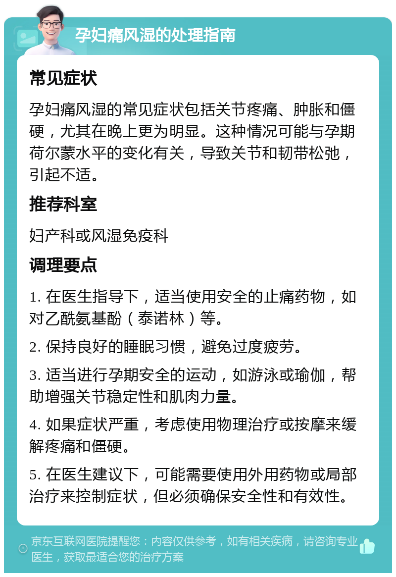 孕妇痛风湿的处理指南 常见症状 孕妇痛风湿的常见症状包括关节疼痛、肿胀和僵硬，尤其在晚上更为明显。这种情况可能与孕期荷尔蒙水平的变化有关，导致关节和韧带松弛，引起不适。 推荐科室 妇产科或风湿免疫科 调理要点 1. 在医生指导下，适当使用安全的止痛药物，如对乙酰氨基酚（泰诺林）等。 2. 保持良好的睡眠习惯，避免过度疲劳。 3. 适当进行孕期安全的运动，如游泳或瑜伽，帮助增强关节稳定性和肌肉力量。 4. 如果症状严重，考虑使用物理治疗或按摩来缓解疼痛和僵硬。 5. 在医生建议下，可能需要使用外用药物或局部治疗来控制症状，但必须确保安全性和有效性。