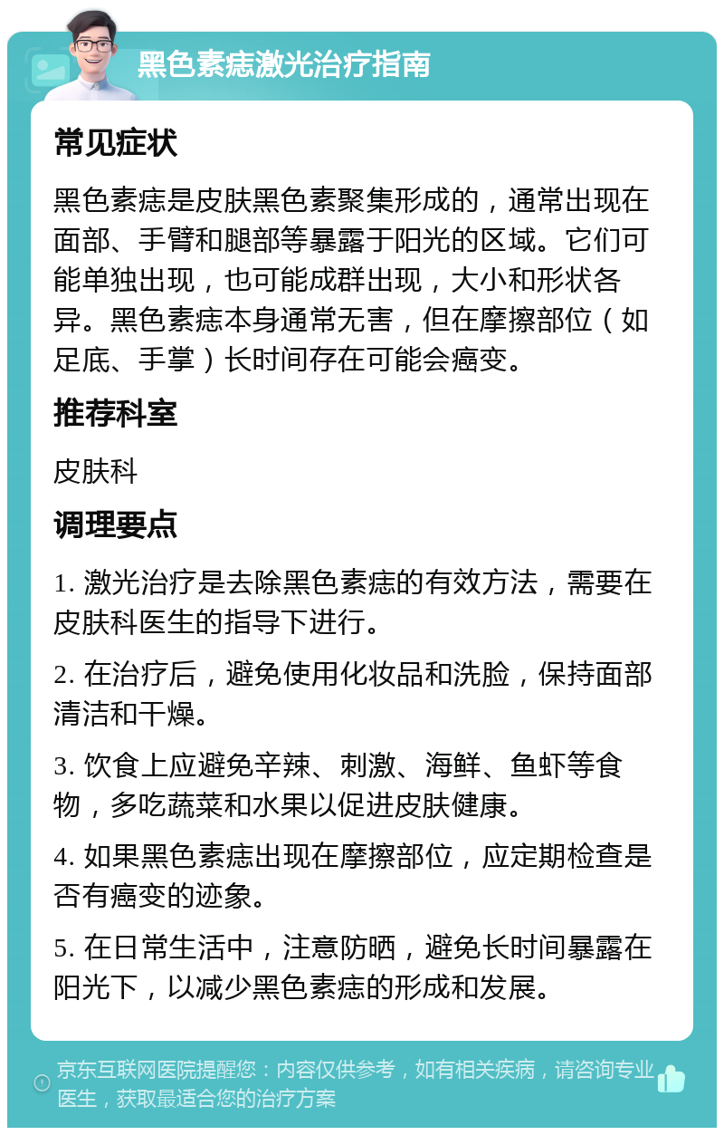 黑色素痣激光治疗指南 常见症状 黑色素痣是皮肤黑色素聚集形成的，通常出现在面部、手臂和腿部等暴露于阳光的区域。它们可能单独出现，也可能成群出现，大小和形状各异。黑色素痣本身通常无害，但在摩擦部位（如足底、手掌）长时间存在可能会癌变。 推荐科室 皮肤科 调理要点 1. 激光治疗是去除黑色素痣的有效方法，需要在皮肤科医生的指导下进行。 2. 在治疗后，避免使用化妆品和洗脸，保持面部清洁和干燥。 3. 饮食上应避免辛辣、刺激、海鲜、鱼虾等食物，多吃蔬菜和水果以促进皮肤健康。 4. 如果黑色素痣出现在摩擦部位，应定期检查是否有癌变的迹象。 5. 在日常生活中，注意防晒，避免长时间暴露在阳光下，以减少黑色素痣的形成和发展。