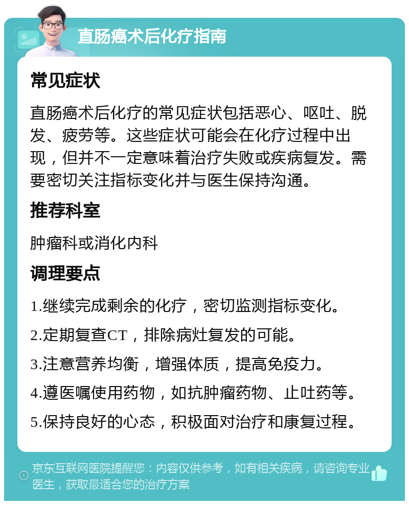 直肠癌术后化疗指南 常见症状 直肠癌术后化疗的常见症状包括恶心、呕吐、脱发、疲劳等。这些症状可能会在化疗过程中出现，但并不一定意味着治疗失败或疾病复发。需要密切关注指标变化并与医生保持沟通。 推荐科室 肿瘤科或消化内科 调理要点 1.继续完成剩余的化疗，密切监测指标变化。 2.定期复查CT，排除病灶复发的可能。 3.注意营养均衡，增强体质，提高免疫力。 4.遵医嘱使用药物，如抗肿瘤药物、止吐药等。 5.保持良好的心态，积极面对治疗和康复过程。