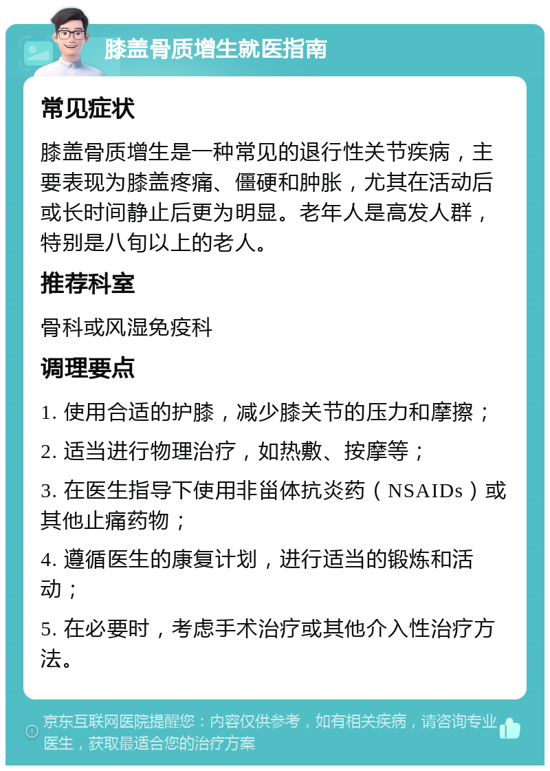 膝盖骨质增生就医指南 常见症状 膝盖骨质增生是一种常见的退行性关节疾病，主要表现为膝盖疼痛、僵硬和肿胀，尤其在活动后或长时间静止后更为明显。老年人是高发人群，特别是八旬以上的老人。 推荐科室 骨科或风湿免疫科 调理要点 1. 使用合适的护膝，减少膝关节的压力和摩擦； 2. 适当进行物理治疗，如热敷、按摩等； 3. 在医生指导下使用非甾体抗炎药（NSAIDs）或其他止痛药物； 4. 遵循医生的康复计划，进行适当的锻炼和活动； 5. 在必要时，考虑手术治疗或其他介入性治疗方法。