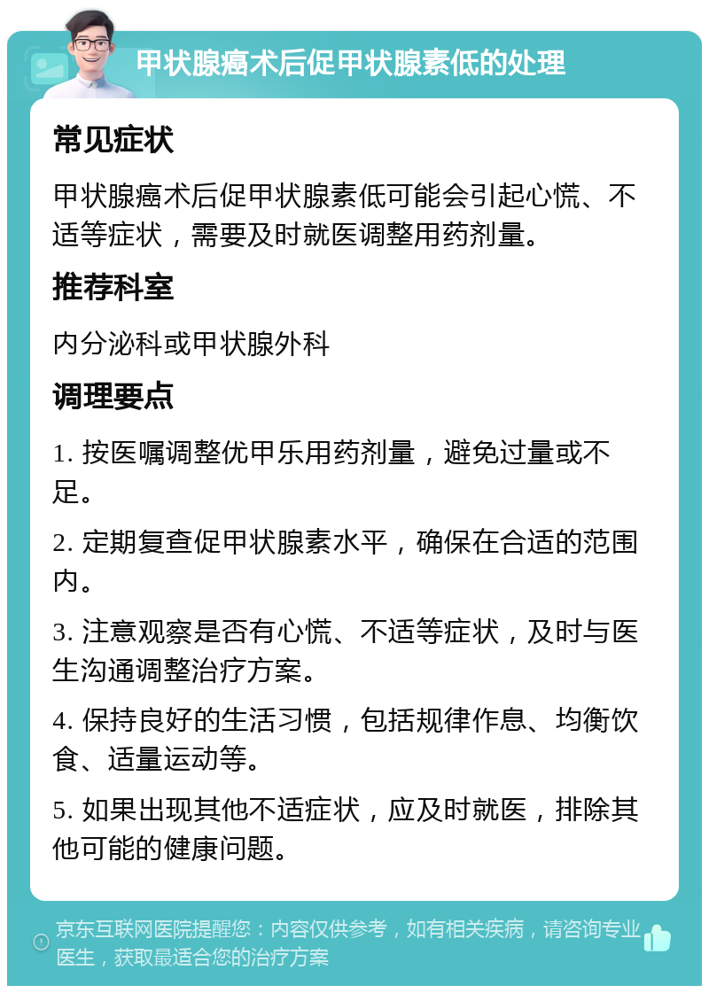 甲状腺癌术后促甲状腺素低的处理 常见症状 甲状腺癌术后促甲状腺素低可能会引起心慌、不适等症状，需要及时就医调整用药剂量。 推荐科室 内分泌科或甲状腺外科 调理要点 1. 按医嘱调整优甲乐用药剂量，避免过量或不足。 2. 定期复查促甲状腺素水平，确保在合适的范围内。 3. 注意观察是否有心慌、不适等症状，及时与医生沟通调整治疗方案。 4. 保持良好的生活习惯，包括规律作息、均衡饮食、适量运动等。 5. 如果出现其他不适症状，应及时就医，排除其他可能的健康问题。