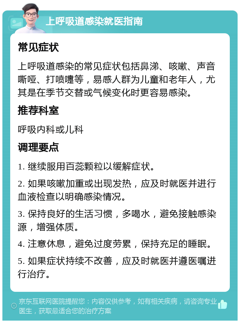 上呼吸道感染就医指南 常见症状 上呼吸道感染的常见症状包括鼻涕、咳嗽、声音嘶哑、打喷嚏等，易感人群为儿童和老年人，尤其是在季节交替或气候变化时更容易感染。 推荐科室 呼吸内科或儿科 调理要点 1. 继续服用百蕊颗粒以缓解症状。 2. 如果咳嗽加重或出现发热，应及时就医并进行血液检查以明确感染情况。 3. 保持良好的生活习惯，多喝水，避免接触感染源，增强体质。 4. 注意休息，避免过度劳累，保持充足的睡眠。 5. 如果症状持续不改善，应及时就医并遵医嘱进行治疗。