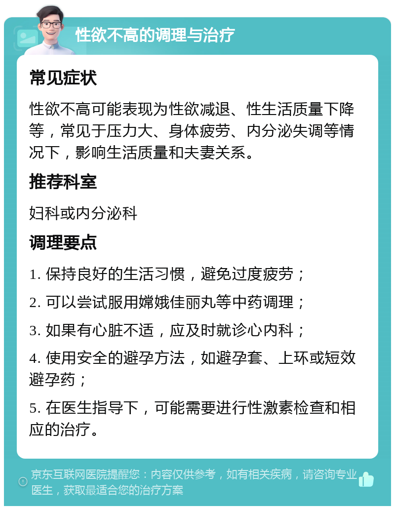 性欲不高的调理与治疗 常见症状 性欲不高可能表现为性欲减退、性生活质量下降等，常见于压力大、身体疲劳、内分泌失调等情况下，影响生活质量和夫妻关系。 推荐科室 妇科或内分泌科 调理要点 1. 保持良好的生活习惯，避免过度疲劳； 2. 可以尝试服用嫦娥佳丽丸等中药调理； 3. 如果有心脏不适，应及时就诊心内科； 4. 使用安全的避孕方法，如避孕套、上环或短效避孕药； 5. 在医生指导下，可能需要进行性激素检查和相应的治疗。