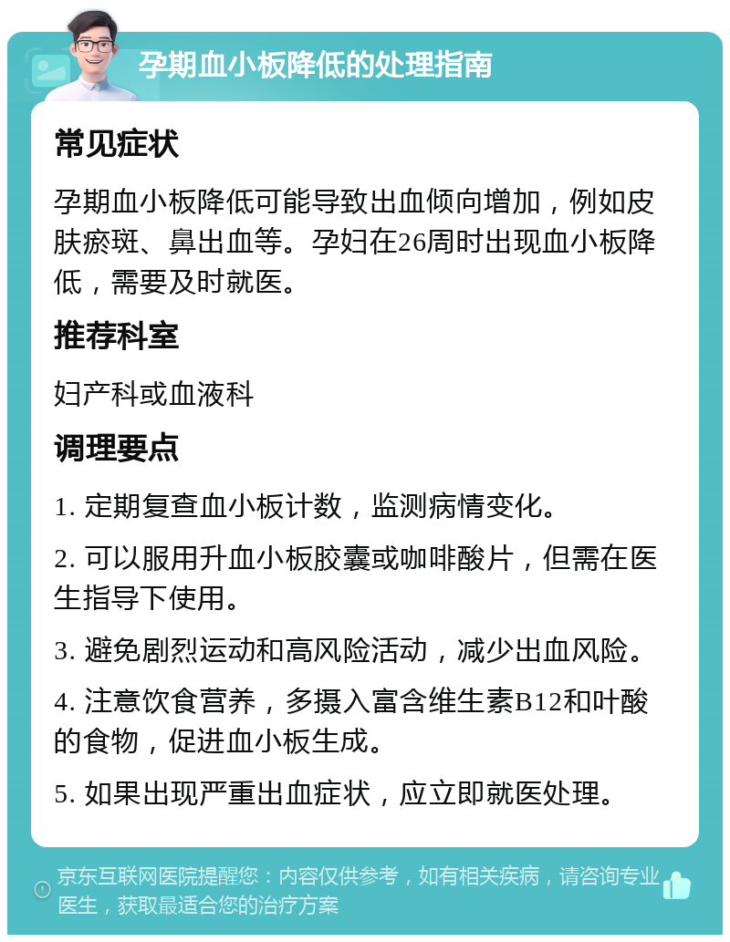 孕期血小板降低的处理指南 常见症状 孕期血小板降低可能导致出血倾向增加，例如皮肤瘀斑、鼻出血等。孕妇在26周时出现血小板降低，需要及时就医。 推荐科室 妇产科或血液科 调理要点 1. 定期复查血小板计数，监测病情变化。 2. 可以服用升血小板胶囊或咖啡酸片，但需在医生指导下使用。 3. 避免剧烈运动和高风险活动，减少出血风险。 4. 注意饮食营养，多摄入富含维生素B12和叶酸的食物，促进血小板生成。 5. 如果出现严重出血症状，应立即就医处理。