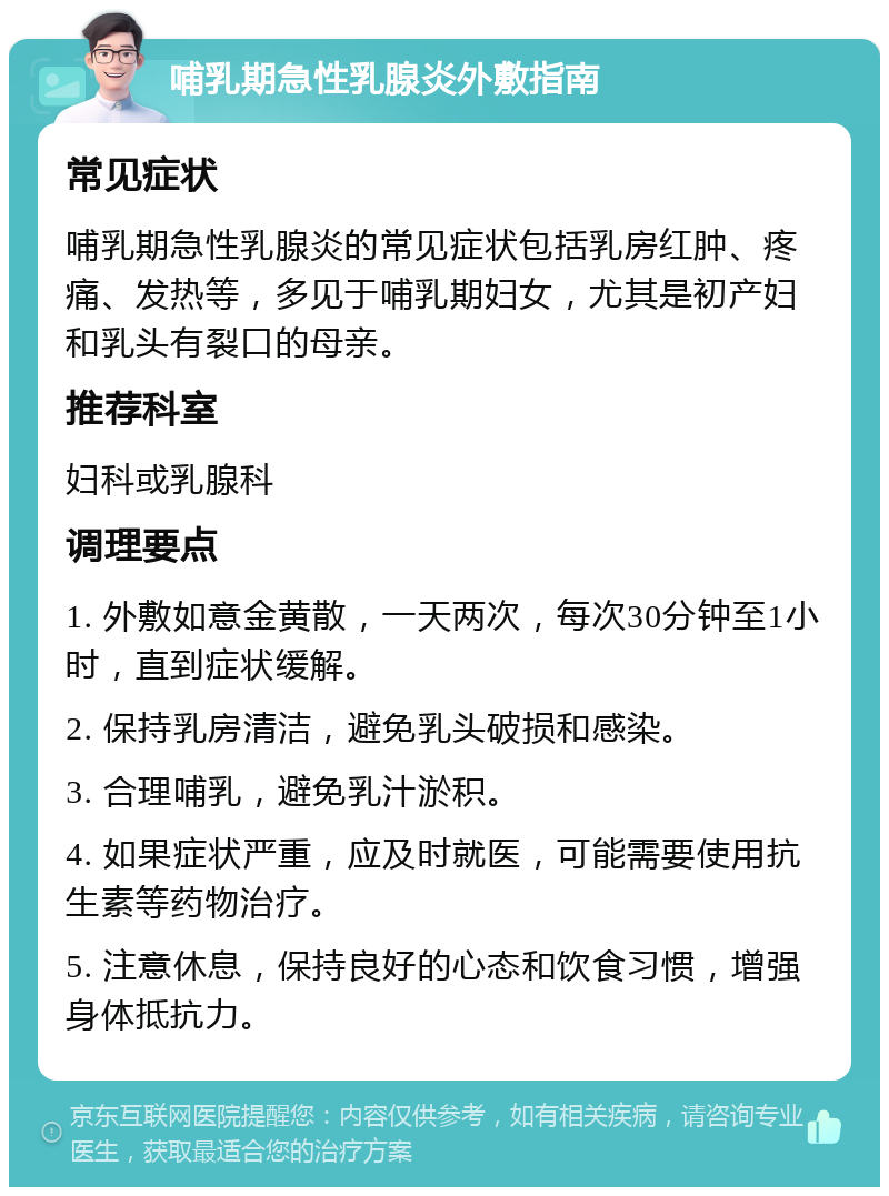 哺乳期急性乳腺炎外敷指南 常见症状 哺乳期急性乳腺炎的常见症状包括乳房红肿、疼痛、发热等，多见于哺乳期妇女，尤其是初产妇和乳头有裂口的母亲。 推荐科室 妇科或乳腺科 调理要点 1. 外敷如意金黄散，一天两次，每次30分钟至1小时，直到症状缓解。 2. 保持乳房清洁，避免乳头破损和感染。 3. 合理哺乳，避免乳汁淤积。 4. 如果症状严重，应及时就医，可能需要使用抗生素等药物治疗。 5. 注意休息，保持良好的心态和饮食习惯，增强身体抵抗力。