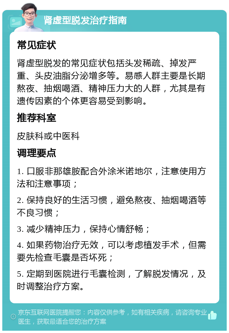 肾虚型脱发治疗指南 常见症状 肾虚型脱发的常见症状包括头发稀疏、掉发严重、头皮油脂分泌增多等。易感人群主要是长期熬夜、抽烟喝酒、精神压力大的人群，尤其是有遗传因素的个体更容易受到影响。 推荐科室 皮肤科或中医科 调理要点 1. 口服非那雄胺配合外涂米诺地尔，注意使用方法和注意事项； 2. 保持良好的生活习惯，避免熬夜、抽烟喝酒等不良习惯； 3. 减少精神压力，保持心情舒畅； 4. 如果药物治疗无效，可以考虑植发手术，但需要先检查毛囊是否坏死； 5. 定期到医院进行毛囊检测，了解脱发情况，及时调整治疗方案。