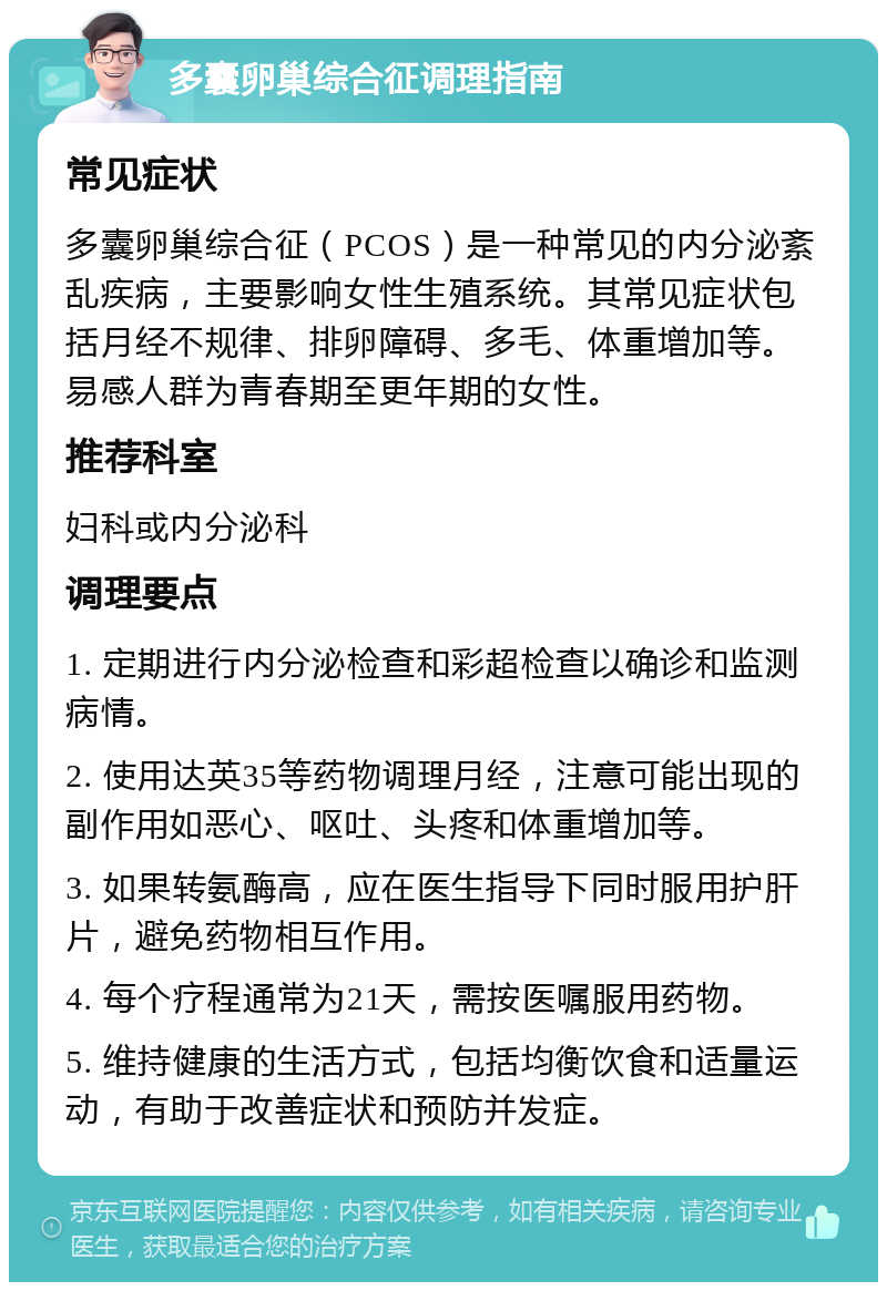 多囊卵巢综合征调理指南 常见症状 多囊卵巢综合征（PCOS）是一种常见的内分泌紊乱疾病，主要影响女性生殖系统。其常见症状包括月经不规律、排卵障碍、多毛、体重增加等。易感人群为青春期至更年期的女性。 推荐科室 妇科或内分泌科 调理要点 1. 定期进行内分泌检查和彩超检查以确诊和监测病情。 2. 使用达英35等药物调理月经，注意可能出现的副作用如恶心、呕吐、头疼和体重增加等。 3. 如果转氨酶高，应在医生指导下同时服用护肝片，避免药物相互作用。 4. 每个疗程通常为21天，需按医嘱服用药物。 5. 维持健康的生活方式，包括均衡饮食和适量运动，有助于改善症状和预防并发症。