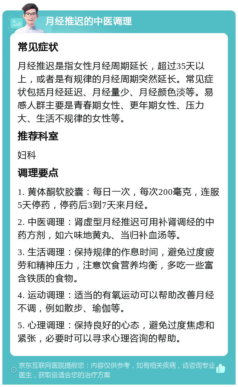 月经推迟的中医调理 常见症状 月经推迟是指女性月经周期延长，超过35天以上，或者是有规律的月经周期突然延长。常见症状包括月经延迟、月经量少、月经颜色淡等。易感人群主要是青春期女性、更年期女性、压力大、生活不规律的女性等。 推荐科室 妇科 调理要点 1. 黄体酮软胶囊：每日一次，每次200毫克，连服5天停药，停药后3到7天来月经。 2. 中医调理：肾虚型月经推迟可用补肾调经的中药方剂，如六味地黄丸、当归补血汤等。 3. 生活调理：保持规律的作息时间，避免过度疲劳和精神压力，注意饮食营养均衡，多吃一些富含铁质的食物。 4. 运动调理：适当的有氧运动可以帮助改善月经不调，例如散步、瑜伽等。 5. 心理调理：保持良好的心态，避免过度焦虑和紧张，必要时可以寻求心理咨询的帮助。