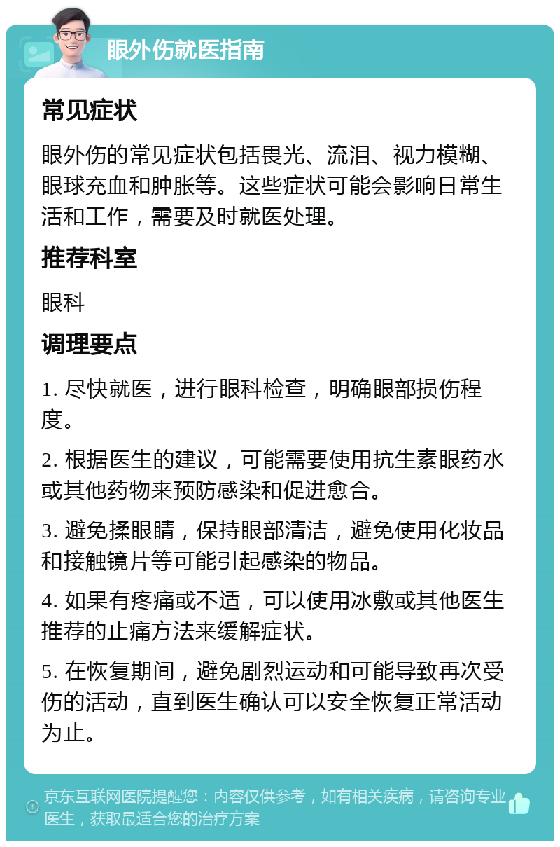 眼外伤就医指南 常见症状 眼外伤的常见症状包括畏光、流泪、视力模糊、眼球充血和肿胀等。这些症状可能会影响日常生活和工作，需要及时就医处理。 推荐科室 眼科 调理要点 1. 尽快就医，进行眼科检查，明确眼部损伤程度。 2. 根据医生的建议，可能需要使用抗生素眼药水或其他药物来预防感染和促进愈合。 3. 避免揉眼睛，保持眼部清洁，避免使用化妆品和接触镜片等可能引起感染的物品。 4. 如果有疼痛或不适，可以使用冰敷或其他医生推荐的止痛方法来缓解症状。 5. 在恢复期间，避免剧烈运动和可能导致再次受伤的活动，直到医生确认可以安全恢复正常活动为止。