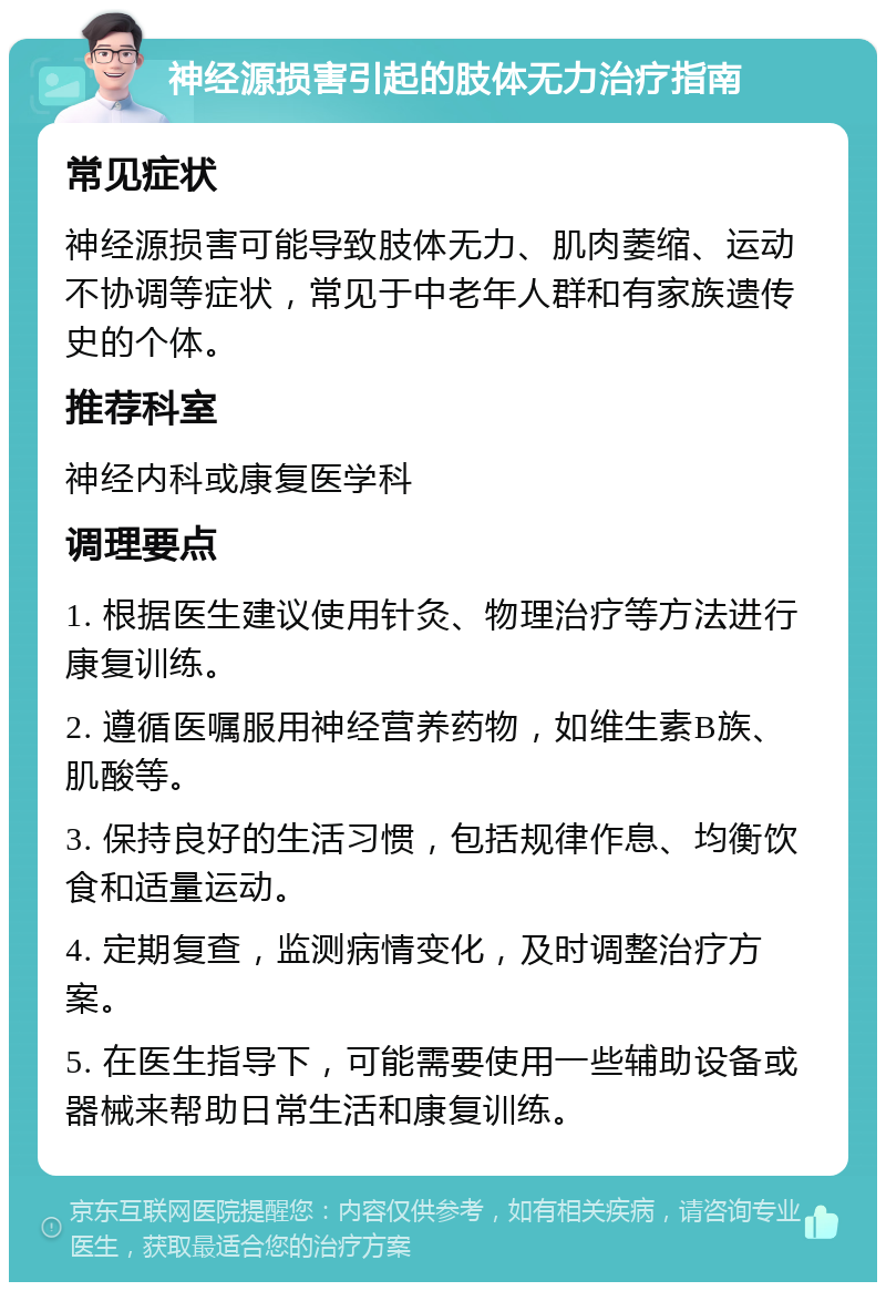 神经源损害引起的肢体无力治疗指南 常见症状 神经源损害可能导致肢体无力、肌肉萎缩、运动不协调等症状，常见于中老年人群和有家族遗传史的个体。 推荐科室 神经内科或康复医学科 调理要点 1. 根据医生建议使用针灸、物理治疗等方法进行康复训练。 2. 遵循医嘱服用神经营养药物，如维生素B族、肌酸等。 3. 保持良好的生活习惯，包括规律作息、均衡饮食和适量运动。 4. 定期复查，监测病情变化，及时调整治疗方案。 5. 在医生指导下，可能需要使用一些辅助设备或器械来帮助日常生活和康复训练。