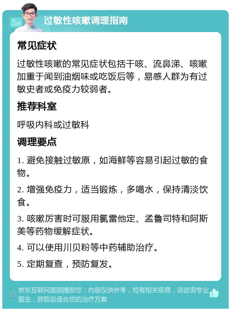 过敏性咳嗽调理指南 常见症状 过敏性咳嗽的常见症状包括干咳、流鼻涕、咳嗽加重于闻到油烟味或吃饭后等，易感人群为有过敏史者或免疫力较弱者。 推荐科室 呼吸内科或过敏科 调理要点 1. 避免接触过敏原，如海鲜等容易引起过敏的食物。 2. 增强免疫力，适当锻炼，多喝水，保持清淡饮食。 3. 咳嗽厉害时可服用氯雷他定、孟鲁司特和阿斯美等药物缓解症状。 4. 可以使用川贝粉等中药辅助治疗。 5. 定期复查，预防复发。