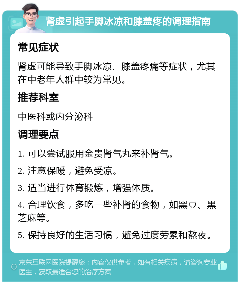 肾虚引起手脚冰凉和膝盖疼的调理指南 常见症状 肾虚可能导致手脚冰凉、膝盖疼痛等症状，尤其在中老年人群中较为常见。 推荐科室 中医科或内分泌科 调理要点 1. 可以尝试服用金贵肾气丸来补肾气。 2. 注意保暖，避免受凉。 3. 适当进行体育锻炼，增强体质。 4. 合理饮食，多吃一些补肾的食物，如黑豆、黑芝麻等。 5. 保持良好的生活习惯，避免过度劳累和熬夜。