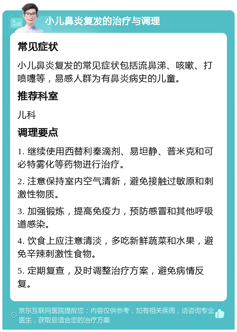 小儿鼻炎复发的治疗与调理 常见症状 小儿鼻炎复发的常见症状包括流鼻涕、咳嗽、打喷嚏等，易感人群为有鼻炎病史的儿童。 推荐科室 儿科 调理要点 1. 继续使用西替利秦滴剂、易坦静、普米克和可必特雾化等药物进行治疗。 2. 注意保持室内空气清新，避免接触过敏原和刺激性物质。 3. 加强锻炼，提高免疫力，预防感冒和其他呼吸道感染。 4. 饮食上应注意清淡，多吃新鲜蔬菜和水果，避免辛辣刺激性食物。 5. 定期复查，及时调整治疗方案，避免病情反复。