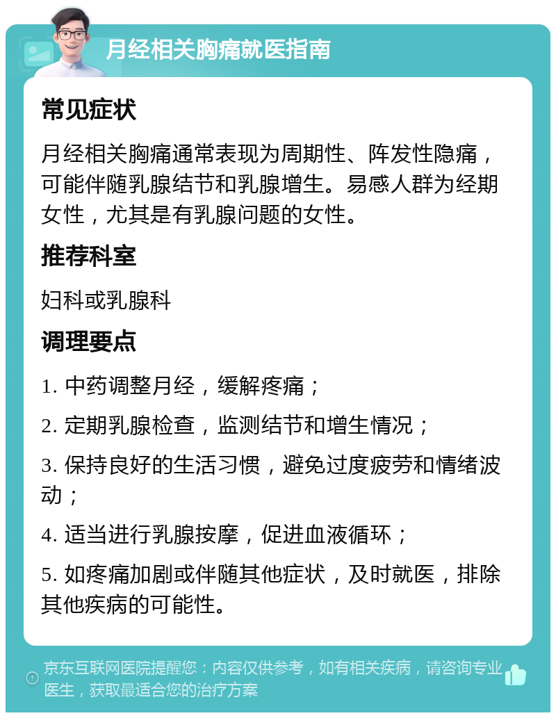 月经相关胸痛就医指南 常见症状 月经相关胸痛通常表现为周期性、阵发性隐痛，可能伴随乳腺结节和乳腺增生。易感人群为经期女性，尤其是有乳腺问题的女性。 推荐科室 妇科或乳腺科 调理要点 1. 中药调整月经，缓解疼痛； 2. 定期乳腺检查，监测结节和增生情况； 3. 保持良好的生活习惯，避免过度疲劳和情绪波动； 4. 适当进行乳腺按摩，促进血液循环； 5. 如疼痛加剧或伴随其他症状，及时就医，排除其他疾病的可能性。