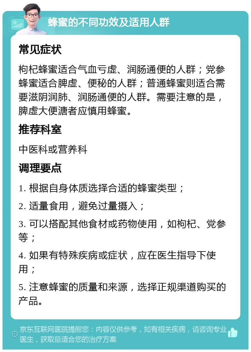 蜂蜜的不同功效及适用人群 常见症状 枸杞蜂蜜适合气血亏虚、润肠通便的人群；党参蜂蜜适合脾虚、便秘的人群；普通蜂蜜则适合需要滋阴润肺、润肠通便的人群。需要注意的是，脾虚大便溏者应慎用蜂蜜。 推荐科室 中医科或营养科 调理要点 1. 根据自身体质选择合适的蜂蜜类型； 2. 适量食用，避免过量摄入； 3. 可以搭配其他食材或药物使用，如枸杞、党参等； 4. 如果有特殊疾病或症状，应在医生指导下使用； 5. 注意蜂蜜的质量和来源，选择正规渠道购买的产品。