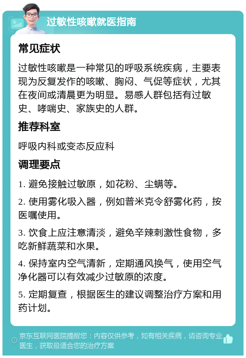 过敏性咳嗽就医指南 常见症状 过敏性咳嗽是一种常见的呼吸系统疾病，主要表现为反复发作的咳嗽、胸闷、气促等症状，尤其在夜间或清晨更为明显。易感人群包括有过敏史、哮喘史、家族史的人群。 推荐科室 呼吸内科或变态反应科 调理要点 1. 避免接触过敏原，如花粉、尘螨等。 2. 使用雾化吸入器，例如普米克令舒雾化药，按医嘱使用。 3. 饮食上应注意清淡，避免辛辣刺激性食物，多吃新鲜蔬菜和水果。 4. 保持室内空气清新，定期通风换气，使用空气净化器可以有效减少过敏原的浓度。 5. 定期复查，根据医生的建议调整治疗方案和用药计划。