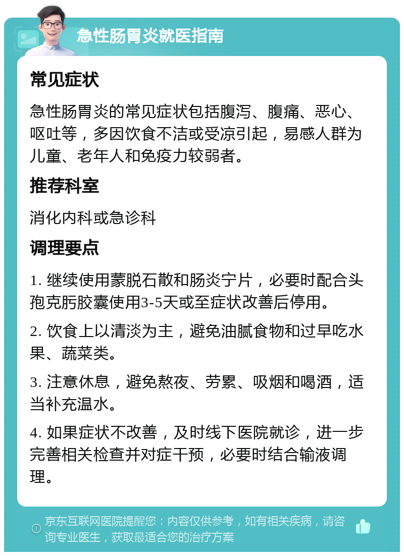 急性肠胃炎就医指南 常见症状 急性肠胃炎的常见症状包括腹泻、腹痛、恶心、呕吐等，多因饮食不洁或受凉引起，易感人群为儿童、老年人和免疫力较弱者。 推荐科室 消化内科或急诊科 调理要点 1. 继续使用蒙脱石散和肠炎宁片，必要时配合头孢克肟胶囊使用3-5天或至症状改善后停用。 2. 饮食上以清淡为主，避免油腻食物和过早吃水果、蔬菜类。 3. 注意休息，避免熬夜、劳累、吸烟和喝酒，适当补充温水。 4. 如果症状不改善，及时线下医院就诊，进一步完善相关检查并对症干预，必要时结合输液调理。