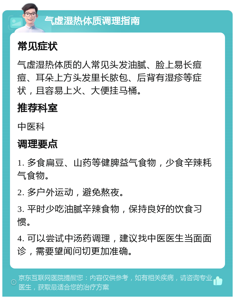 气虚湿热体质调理指南 常见症状 气虚湿热体质的人常见头发油腻、脸上易长痘痘、耳朵上方头发里长脓包、后背有湿疹等症状，且容易上火、大便挂马桶。 推荐科室 中医科 调理要点 1. 多食扁豆、山药等健脾益气食物，少食辛辣耗气食物。 2. 多户外运动，避免熬夜。 3. 平时少吃油腻辛辣食物，保持良好的饮食习惯。 4. 可以尝试中汤药调理，建议找中医医生当面面诊，需要望闻问切更加准确。