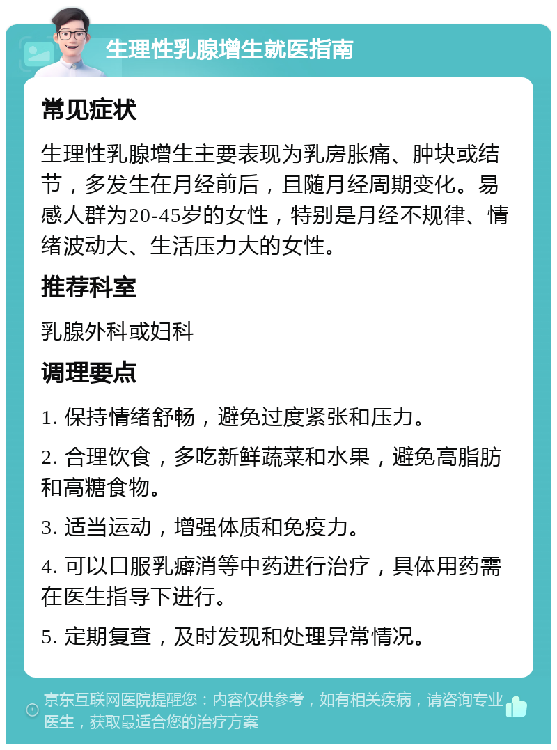 生理性乳腺增生就医指南 常见症状 生理性乳腺增生主要表现为乳房胀痛、肿块或结节，多发生在月经前后，且随月经周期变化。易感人群为20-45岁的女性，特别是月经不规律、情绪波动大、生活压力大的女性。 推荐科室 乳腺外科或妇科 调理要点 1. 保持情绪舒畅，避免过度紧张和压力。 2. 合理饮食，多吃新鲜蔬菜和水果，避免高脂肪和高糖食物。 3. 适当运动，增强体质和免疫力。 4. 可以口服乳癖消等中药进行治疗，具体用药需在医生指导下进行。 5. 定期复查，及时发现和处理异常情况。