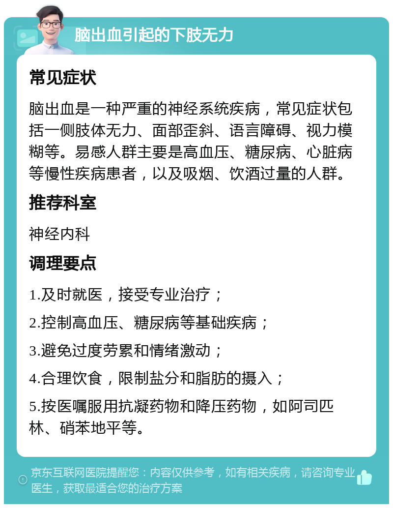 脑出血引起的下肢无力 常见症状 脑出血是一种严重的神经系统疾病，常见症状包括一侧肢体无力、面部歪斜、语言障碍、视力模糊等。易感人群主要是高血压、糖尿病、心脏病等慢性疾病患者，以及吸烟、饮酒过量的人群。 推荐科室 神经内科 调理要点 1.及时就医，接受专业治疗； 2.控制高血压、糖尿病等基础疾病； 3.避免过度劳累和情绪激动； 4.合理饮食，限制盐分和脂肪的摄入； 5.按医嘱服用抗凝药物和降压药物，如阿司匹林、硝苯地平等。