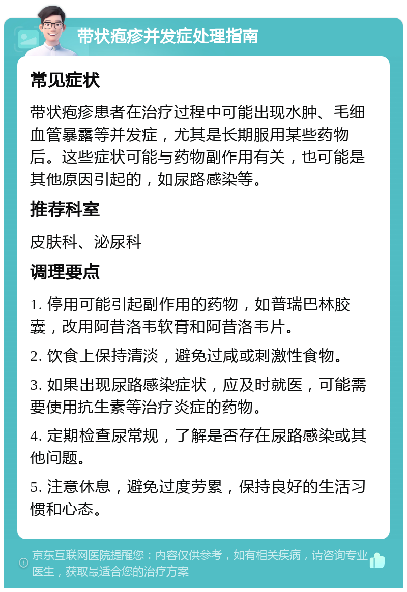 带状疱疹并发症处理指南 常见症状 带状疱疹患者在治疗过程中可能出现水肿、毛细血管暴露等并发症，尤其是长期服用某些药物后。这些症状可能与药物副作用有关，也可能是其他原因引起的，如尿路感染等。 推荐科室 皮肤科、泌尿科 调理要点 1. 停用可能引起副作用的药物，如普瑞巴林胶囊，改用阿昔洛韦软膏和阿昔洛韦片。 2. 饮食上保持清淡，避免过咸或刺激性食物。 3. 如果出现尿路感染症状，应及时就医，可能需要使用抗生素等治疗炎症的药物。 4. 定期检查尿常规，了解是否存在尿路感染或其他问题。 5. 注意休息，避免过度劳累，保持良好的生活习惯和心态。